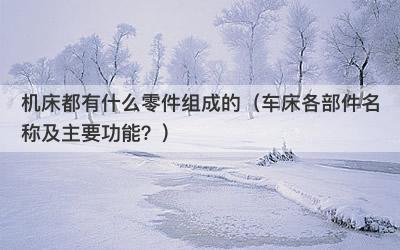机床都有什么零件组成的（车床各部件名称及主要功能？）